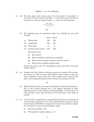 E 30462
PART B — (5 × 16 = 80 Marks)
11. (a) By three phase soil system, prove that the degree of saturation S
(as ratio) in terms of mass unit weight γ , void ratio (e), specific gravity of
soil grains G, and unit weight of water wγ , is given by the expression
w
e
SeG
γγ 





+
+
=
1
.
Or
(b) The following data on consistency limits are available for two soils
A and B.
Soil A Soil B
(i) Plastic limit 16% 19%
(ii) Liquid limit 30% 52%
(iii) Flow index 11 6
(iv) Natural water content 32% 40%
Find which soil is
(1) More plastic
(2) Better foundation material on remoulding
(3) Better shear strength as function of water content,
(4) Better shear strength at plastic limit.
Classify the soil as per I.S. classification system. Do those soils have
organic matter?
12. (a) Compute the total, effective and pore pressure at a depth of 20 m below
the bottom of a lake 6 m deep. The bottom of lake consists of soft clay
with a thickness of more than 20 m. The average water content of the
clay is 35% and specific gravity of the soil may be assumed to be 2.65.
Or
(b) What will be the ratio of average permeability in horizontal direction to
that in the vertical direction for a soil deposit consisting of three
horizontal layers, if the thickness and permeability of second layer are
twice of those of the first and those of the third layer twice those of
second?
13. (a) A water tank is supported by a ring foundation having outer diameter of
10 m and inner diameter of 7.5 m. The ring foundation transmits uniform
load intensity of 160 kN/m2. Compute the vertical stress induced at depth
of 4 m, below the centre of ring foundation, using
(i) Boussinesq analysis, and
(ii) Westergaard’s analysis, taking 0=µ .
 
