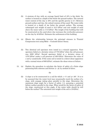 E 30463
Or
(b) A stratum of clay with an average liquid limit of 45% is 6m thick. Its
surface is located at a depth of 8m below the ground surface. The natural
water content of the clay is 40% and the specific gravity is 2.7. Between
ground surface and clay, the subsoil consists of fine sand. The water table
is located at a depth of 4m below the ground surface. The average
submerged unit weight of sand is 10.5 kN/m3 and unit weight of sand
above the water table is 17.0 kN/m3. The weight of the building that will
be constructed on the sand above clay increases the overburden pressure
on the clay by 40 kN/m2. Estimate the settlements of the building.
14. (a) Obtain the relationship between the principal stresses in Triaxial
Compression test using Mohr – Coulomb failure theory.
Or
(b) Two identical soil specimen were tested in a triaxial apparatus. First
specimen failed at a deviator stress of 770 kN/m2 when the cell pressure
was 2000 kN/m2. Second specimen failed at a deviator stress of
1370 kN/m2 under a cell pressure of 400 kN/m2. Determine the value of
c and φ analytically. If the same soil is tested in a direct shear apparatus
with a normal stress of 600 kN/m2, estimate the shear stress at failure.
15. (a) Explain the procedure to calculate the factor of safety of a finite slope
possessing both cohesion and friction )( φ−c by method of slices.
Or
(b) A slope is to be constructed in a soil for which 0=c and °= 36φ . It is to
be assumed that the water level may occasionally reach the surface of a
slope, with seepage taking place parallel to the slope. Determine the
maximum slope angle for a factor of safety 1.5, assuming a potential
failure surface parallel to the slope. What would be the factor of safety of
the slope, constructed at this angle, if the water table should be will
below the surface? The saturated unit weight of the soil is 19 kN/m3.
—————————
 