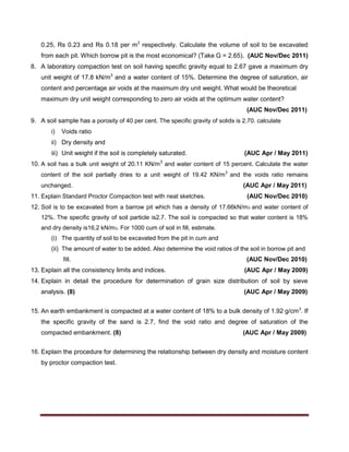0.25, Rs 0.23 and Rs 0.18 per m3
respectively. Calculate the volume of soil to be excavated
from each pit. Which borrow pit is the most economical? (Take G = 2.65). (AUC Nov/Dec 2011)
8. A laboratory compaction test on soil having specific gravity equal to 2.67 gave a maximum dry
unit weight of 17.8 kN/m3
and a water content of 15%. Determine the degree of saturation, air
content and percentage air voids at the maximum dry unit weight. What would be theoretical
maximum dry unit weight corresponding to zero air voids at the optimum water content?
(AUC Nov/Dec 2011)
9. A soil sample has a porosity of 40 per cent. The specific gravity of solids is 2.70. calculate
i) Voids ratio
ii) Dry density and
iii) Unit weight if the soil is completely saturated. (AUC Apr / May 2011)
10. A soil has a bulk unit weight of 20.11 KN/m3
and water content of 15 percent. Calculate the water
content of the soil partially dries to a unit weight of 19.42 KN/m3
and the voids ratio remains
unchanged. (AUC Apr / May 2011)
11. Explain Standard Proctor Compaction test with neat sketches. (AUC Nov/Dec 2010)
12. Soil is to be excavated from a barrow pit which has a density of 17.66kN/m3 and water content of
12%. The specific gravity of soil particle is2.7. The soil is compacted so that water content is 18%
and dry density is16.2 kN/m3. For 1000 cum of soil in fill, estimate.
(i) The quantity of soil to be excavated from the pit in cum and
(ii) The amount of water to be added. Also determine the void ratios of the soil in borrow pit and
fill. (AUC Nov/Dec 2010)
13. Explain all the consistency limits and indices. (AUC Apr / May 2009)
14. Explain in detail the procedure for determination of grain size distribution of soil by sieve
analysis. (8) (AUC Apr / May 2009)
15. An earth embankment is compacted at a water content of 18% to a bulk density of 1.92 g/cm3
. If
the specific gravity of the sand is 2.7, find the void ratio and degree of saturation of the
compacted embankment. (8) (AUC Apr / May 2009)
16. Explain the procedure for determining the relationship between dry density and moisture content
by proctor compaction test.
 