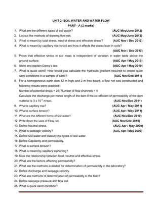 UNIT 2- SOIL WATER AND WATER FLOW
PART - A (2 marks)
1. What are the different types of soil water? (AUC May/June 2012)
2. List out the methods of drawing flow net. (AUC May/June 2012)
3. What is meant by total stress, neutral stress and effective stress? (AUC Nov / Dec 2012)
4. What is meant by capillary rise in soil and how it affects the stress level in soils?
(AUC Nov / Dec 2012)
5. Prove that effective stress in soil mass is independent of variation in water table above the
ground surface. (AUC Apr / May 2010)
6. State and explain Darcy’s law. (AUC Apr / May 2010)
7. What is quick sand? How would you calculate the hydraulic gradient required to create quick
sand conditions in a sample of sand? (AUC Nov/Dec 2011)
8. For a homogeneous earth dam 52 m high and 2 m free board, a flow net was constructed and
following results were obtained:
Number of potential drops = 25; Number of flow channels = 4
Calculate the discharge per metre length of the dam if the co-efficient of permeability of the dam
material is 3 x 10-5
m/sec. (AUC Nov/Dec 2011)
9. What is capillary rise? (AUC Apr / May 2011)
10. What is surface tension? (AUC Apr / May 2011)
11. What are the different forms of soil water? (AUC Nov/Dec 2010)
12. Write down the uses of Flow net. (AUC Nov/Dec 2010)
13. Define Neutral stress. (AUC Apr / May 2009)
14. What is seepage velocity? (AUC Apr / May 2009)
15. Define soil water and classify the types of soil water.
16. Define Capillarity and permeability.
17. What is surface tension?
18. What is meant by capillary siphoning?
19. Give the relationship between total, neutral and effective stress.
20. What are the factors affecting permeability?
21. What are the methods available for determination of permeability in the laboratory?
22. Define discharge and seepage velocity.
23. What are methods of determination of permeability in the field?
24. Define seepage pressure and flow net.
25. What is quick sand condition?
 