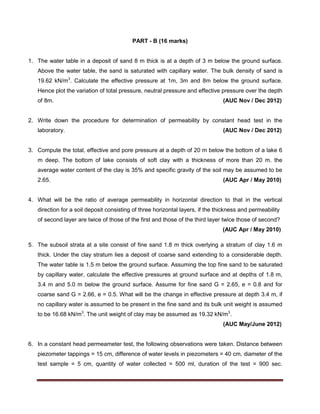 PART - B (16 marks)
1. The water table in a deposit of sand 8 m thick is at a depth of 3 m below the ground surface.
Above the water table, the sand is saturated with capillary water. The bulk density of sand is
19.62 kN/m3
. Calculate the effective pressure at 1m, 3m and 8m below the ground surface.
Hence plot the variation of total pressure, neutral pressure and effective pressure over the depth
of 8m. (AUC Nov / Dec 2012)
2. Write down the procedure for determination of permeability by constant head test in the
laboratory. (AUC Nov / Dec 2012)
3. Compute the total, effective and pore pressure at a depth of 20 m below the bottom of a lake 6
m deep. The bottom of lake consists of soft clay with a thickness of more than 20 m. the
average water content of the clay is 35% and specific gravity of the soil may be assumed to be
2.65. (AUC Apr / May 2010)
4. What will be the ratio of average permeability in horizontal direction to that in the vertical
direction for a soil deposit consisting of three horizontal layers, if the thickness and permeability
of second layer are twice of those of the first and those of the third layer twice those of second?
(AUC Apr / May 2010)
5. The subsoil strata at a site consist of fine sand 1.8 m thick overlying a stratum of clay 1.6 m
thick. Under the clay stratum lies a deposit of coarse sand extending to a considerable depth.
The water table is 1.5 m below the ground surface. Assuming the top fine sand to be saturated
by capillary water, calculate the effective pressures at ground surface and at depths of 1.8 m,
3.4 m and 5.0 m below the ground surface. Assume for fine sand G = 2.65, e = 0.8 and for
coarse sand G = 2.66, e = 0.5. What will be the change in effective pressure at depth 3.4 m, if
no capillary water is assumed to be present in the fine sand and its bulk unit weight is assumed
to be 16.68 kN/m3
. The unit weight of clay may be assumed as 19.32 kN/m3
.
(AUC May/June 2012)
6. In a constant head permeameter test, the following observations were taken. Distance between
piezometer tappings = 15 cm, difference of water levels in piezometers = 40 cm, diameter of the
test sample = 5 cm, quantity of water collected = 500 ml, duration of the test = 900 sec.
 