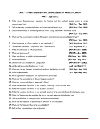 UNIT 3 – STRESS DISTRIBUTION, COMPRESSIBILITY AND SETTLEMENT
PART – A (2 marks)
1. Write down Boussinesque equation for finding out the vertical stress under a single
concentrated load. (AUC Nov / Dec 2012)
2. Define normally consolidated clays and over consolidated clays. (AUC Nov / Dec 2012)
3. Explain the method of estimating vertical stress using Newmark’s influence chart.
(AUC Apr / May 2010)
4. What are the assumptions made in Terzaghi’s one dimensional consolidation theory?
(AUC Apr / May 2010)
5. What is the use of influence chart in soil mechanics? (AUC May/June 2012)
6. Differentiate between ‘Compaction’ and ‘Consolidation’. (AUC May/June 2012)
7. Write down the use of influence charts. (AUC Nov/Dec 2011)
8. What are isochrones? (AUC Nov/Dec 2011)
9. When a soil mass is said to be homogeneous? (AUC Apr / May 2011)
10.What are isobars? (AUC Apr / May 2011)
11.Differentiate Consolidation and Compaction. (AUC Nov/Dec 2010)
12.List the components of settlement in soil. (AUC Nov/Dec 2010)
13.What are the two theories explaining the stress distribution on soil? (AUC Apr / May 2009)
14.What is oedometer? (AUC Apr / May 2009)
15.What is geostatic stress and pre-consolidation pressure?
16.What are the applications of Boussinesque equation?
17.What is a pressure bulb and Newmark’s Chart?
18.Write the equation for stress in soil due to a uniformly loaded circular area.
19.Write the equation for stress in soil due to a line load.
20.Write the equation for stress in soil beneath a corner of a uniformly loaded rectangular area.
21.Write the Westergaard’s equation for stress beneath a concentrated point load.
22.Define co-efficient of compressibility and compression index.
23.What are the methods to determine co-efficient of consolidation?
24.What are the factors influencing consolidation?
25.Define Over consolidation ratio and creep.
 