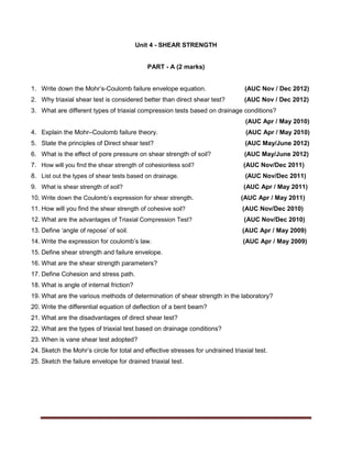 Unit 4 - SHEAR STRENGTH
PART - A (2 marks)
1. Write down the Mohr’s-Coulomb failure envelope equation. (AUC Nov / Dec 2012)
2. Why triaxial shear test is considered better than direct shear test? (AUC Nov / Dec 2012)
3. What are different types of triaxial compression tests based on drainage conditions?
(AUC Apr / May 2010)
4. Explain the Mohr–Coulomb failure theory. (AUC Apr / May 2010)
5. State the principles of Direct shear test? (AUC May/June 2012)
6. What is the effect of pore pressure on shear strength of soil? (AUC May/June 2012)
7. How will you find the shear strength of cohesionless soil? (AUC Nov/Dec 2011)
8. List out the types of shear tests based on drainage. (AUC Nov/Dec 2011)
9. What is shear strength of soil? (AUC Apr / May 2011)
10. Write down the Coulomb’s expression for shear strength. (AUC Apr / May 2011)
11. How will you find the shear strength of cohesive soil? (AUC Nov/Dec 2010)
12. What are the advantages of Triaxial Compression Test? (AUC Nov/Dec 2010)
13. Define ‘angle of repose’ of soil. (AUC Apr / May 2009)
14. Write the expression for coulomb’s law. (AUC Apr / May 2009)
15. Define shear strength and failure envelope.
16. What are the shear strength parameters?
17. Define Cohesion and stress path.
18. What is angle of internal friction?
19. What are the various methods of determination of shear strength in the laboratory?
20. Write the differential equation of deflection of a bent beam?
21. What are the disadvantages of direct shear test?
22. What are the types of triaxial test based on drainage conditions?
23. When is vane shear test adopted?
24. Sketch the Mohr’s circle for total and effective stresses for undrained triaxial test.
25. Sketch the failure envelope for drained triaxial test.
 