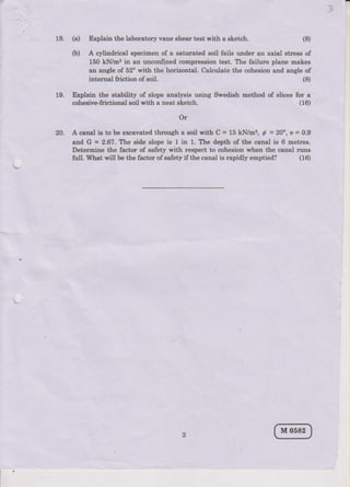 2
18. (a) Explai! the laboratlry vane sheu test with a eLetsh. (8)
(b) A cylindrical speciEen of a eatrEat€d soil faile under an axial strese of
150 kN/u, in an unconfined comp.ession test. The failure plane nakee
au aaglo of 52o with the horizort{L Calculate the cohesion and angle of
int€ltrAl friction of €oil.
f9. Explain the stability of slope analysir usiag Swedish method of slices for a
(16)
20. A caDrl is to b€ elc.vatpd through a soil with C = l5kN D'?, C = 20", e=0,9
ald G = 2.6?. lte side slope is I in 1. lbe depth of t,Le canal is 6 Betles.
Deiermine the factor of safety with resp€st to coheeion when the. calal ruDs
tull. What will be tbe faqtor of 6afety if the canal ie rapidly emptied? (16)
(8)
coheeive-frictional goil with a neat sLetah.
Or
 