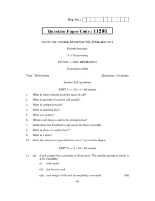 Reg. No. :
B.E./B.Tech. DEGREE EXAMINATION, APRIL/MAY 2011
Fourth Semester
Civil Engineering
CE 2251 — SOIL MECHANICS
(Regulation 2008)
Time : Three hours Maximum : 100 marks
Answer ALL questions
PART A — (10 × 2 = 20 marks)
1. What is water content in given mass of soil?
2. What is porosity of a given soil sample?
3. What is surface tension?
4. What is capillary rise?
5. What are isobars?
6. When a soil mass is said to be homogeneous?
7. Write down the Coulomb’s expression for shear strength.
8. What is shear strength of soil?
9. What is a slide?
10. State the two basic types of failure occurring in finite slopes.
PART B — (5 × 16 = 80 marks)
11. (a) A soil sample has a porosity of 40 per cent. The specific gravity of solids is
2.70. Calculate
(i) voids ratio
(ii) dry density and
(iii) unit weight if the soil is completely saturated. (16)
Or
Question Paper Code : 11206
 
