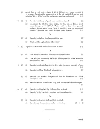 112062
(b) A soil has a bulk unit weight of 20.11 KN/m3 and water content of
15 percent. Calculate the water content of the soil partially dries to a unit
weight of 19.42 KN/m3 and the voids ratio remains unchanged. (16)
12. (a) (i) Explain the theory of quick sand conditions in soil. (4)
(ii) Determine the effective stress at 2m, 4m, 6m, 8m and 10m is a soil
mass having sγ =21 KN/m3. Water table is 2m below ground
surface. Above water table there is capillary rise up to ground
surface. Also draw total stress diagram up to 10.00 m. (12)
Or
(b) (i) Explain the falling head permeability test. (8)
(ii) What are the applications of flow net? (8)
13. (a) Explain the Newmark’s influence chart in detail. (16)
Or
(b) (i) How will you determine preconsolidation pressure? (6)
(ii) How will you determine coefficient of compression index (CC) from
an oedomoter test? (10)
14. (a) (i) Explain the direct shear test to determine the shear strength of soil.
(12)
(ii) Explain the Mohr-Coulomb failure theory. (4)
Or
(b) (i) Explain the Triaxial compression test to determine the shear
strength of soil. (12)
(ii) Explain drained behaviour of clay with reference to shear strength.
(4)
15. (a) (i) Explain the Swedish slip circle method in detail. (10)
(ii) Explain Taylor’s stability number and its applicability. (6)
Or
(b) (i) Explain the friction circle method in detail. (8)
(ii) Explain any four methods of slope protection. (2 × 4 = 8)
——————
 