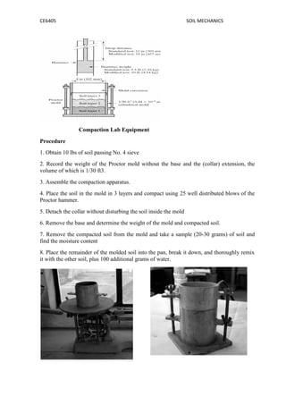 CE6405 SOIL MECHANICS
Compaction Lab Equipment
Procedure
1. Obtain 10 lbs of soil passing No. 4 sieve
2. Record the weight of the Proctor mold without the base and the (collar) extension, the
volume of which is 1/30 ft3.
3. Assemble the compaction apparatus.
4. Place the soil in the mold in 3 layers and compact using 25 well distributed blows of the
Proctor hammer.
5. Detach the collar without disturbing the soil inside the mold
6. Remove the base and determine the weight of the mold and compacted soil.
7. Remove the compacted soil from the mold and take a sample (20-30 grams) of soil and
find the moisture content
8. Place the remainder of the molded soil into the pan, break it down, and thoroughly remix
it with the other soil, plus 100 additional grams of water.
CE6405 SOIL MECHANICS
Compaction Lab Equipment
Procedure
1. Obtain 10 lbs of soil passing No. 4 sieve
2. Record the weight of the Proctor mold without the base and the (collar) extension, the
volume of which is 1/30 ft3.
3. Assemble the compaction apparatus.
4. Place the soil in the mold in 3 layers and compact using 25 well distributed blows of the
Proctor hammer.
5. Detach the collar without disturbing the soil inside the mold
6. Remove the base and determine the weight of the mold and compacted soil.
7. Remove the compacted soil from the mold and take a sample (20-30 grams) of soil and
find the moisture content
8. Place the remainder of the molded soil into the pan, break it down, and thoroughly remix
it with the other soil, plus 100 additional grams of water.
CE6405 SOIL MECHANICS
Compaction Lab Equipment
Procedure
1. Obtain 10 lbs of soil passing No. 4 sieve
2. Record the weight of the Proctor mold without the base and the (collar) extension, the
volume of which is 1/30 ft3.
3. Assemble the compaction apparatus.
4. Place the soil in the mold in 3 layers and compact using 25 well distributed blows of the
Proctor hammer.
5. Detach the collar without disturbing the soil inside the mold
6. Remove the base and determine the weight of the mold and compacted soil.
7. Remove the compacted soil from the mold and take a sample (20-30 grams) of soil and
find the moisture content
8. Place the remainder of the molded soil into the pan, break it down, and thoroughly remix
it with the other soil, plus 100 additional grams of water.
 