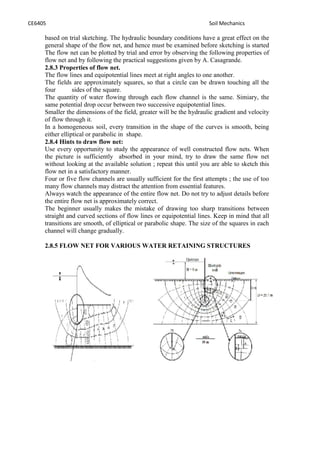 CE6405 Soil Mechanics
based on trial sketching. The hydraulic boundary conditions have a great effect on the
general shape of the flow net, and hence must be examined before sketching is started
The flow net can be plotted by trial and error by observing the following properties of
flow net and by following the practical suggestions given by A. Casagrande.
2.8.3 Properties of flow net.
The flow lines and equipotential lines meet at right angles to one another.
The fields are approximately squares, so that a circle can be drawn touching all the
four sides of the square.
The quantity of water flowing through each flow channel is the same. Simiary, the
same potential drop occur between two successive equipotential lines.
Smaller the dimensions of the field, greater will be the hydraulic gradient and velocity
of flow through it.
In a homogeneous soil, every transition in the shape of the curves is smooth, being
either elliptical or parabolic in shape.
2.8.4 Hints to draw flow net:
Use every opportunity to study the appearance of well constructed flow nets. When
the picture is sufficiently absorbed in your mind, try to draw the same flow net
without looking at the available solution ; repeat this until you are able to sketch this
flow net in a satisfactory manner.
Four or five flow channels are usually sufficient for the first attempts ; the use of too
many flow channels may distract the attention from essential features.
Always watch the appearance of the entire flow net. Do not try to adjust details before
the entire flow net is approximately correct.
The beginner usually makes the mistake of drawing too sharp transitions between
straight and curved sections of flow lines or equipotential lines. Keep in mind that all
transitions are smooth, of elliptical or parabolic shape. The size of the squares in each
channel will change gradually.
2.8.5 FLOW NET FOR VARIOUS WATER RETAINING STRUCTURES
 