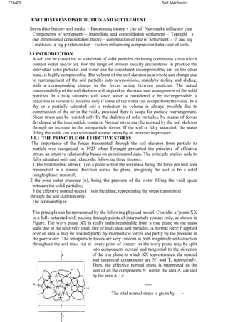 CE6405 Soil Mechanics
UNIT IIISTRESS DISTRIBUTION AND SETTLEMENT
Stress distribution- soil media – Boussinesq theory - Use of Newmarks influence char
Components of settlement–– immediate and consolidation settlement – Terzaghi‟s
one dimensional consolidation theory – computation of rate of Settlement. - √t and log
t methods– e-log p relationship – Factors influencing compression behaviour of soils.
3.1 INTRODUCTION
A soil can be visualized as a skeleton of solid particles enclosing continuous voids which
contain water and/or air. For the range of stresses usually encountered in practice the
individual solid particles and water can be considered incompressible; air, on the other
hand, is highly compressible. The volume of the soil skeleton as a whole can change due
to rearrangement of the soil particles into newpositions, mainlyby rolling and sliding,
with a corresponding change in the forces acting between particles. The actual
compressibility of the soil skeleton will depend on the structural arrangement of the solid
particles. In a fully saturated soil, since water is considered to be incompressible, a
reduction in volume is possible only if some of the water can escape from the voids. In a
dry or a partially saturated soil a reduction in volume is always possible due to
compression of the air in the voids, provided there is scope for particle rearrangement.
Shear stress can be resisted only by the skeleton of solid particles, by means of forces
developed at the interparticle contacts. Normal stress may be resisted by the soil skeleton
through an increase in the interparticle forces. If the soil is fully saturated, the water
filling the voids can also withstand normal stress by an increase in pressure.
3.1.1 THE PRINCIPLE OF EFFECTIVE STRESS
The importance of the forces transmitted through the soil skeleton from particle to
particle was recognized in 1923 when Terzaghi presented the principle of effective
stress, an intuitive relationship based on experimental data. The principle applies only to
fully saturated soils and relates the following three stresses:
1.The total normal stress ( ) on a plane within the soil mass, being the force per unit area
transmitted in a normal direction across the plane, imagining the soil to be a solid
(single-phase) material;
2 the pore water pressure (u), being the pressure of the water filling the void space
between the solid particles;
3 the effective normal stress ( ) on the plane, representing the stress transmitted
through the soil skeleton only.
The relationship is:
The principle can be represented by the following physical model. Consider a ‘plane XX
in a fully saturated soil, passing through points of interparticle contact only, as shown in
Figure. The wavy plane XX is really indistinguishable from a true plane on the mass
scale due to the relatively small size of individual soil particles. A normal force P applied
over an area A may be resisted partly by interparticle forces and partly by the pressure in
the pore water. The interparticle forces are very random in both magnitude and direction
throughout the soil mass but at every point of contact on the wavy plane may be split
into components normal and tangential to the direction
of the true plane to which XX approximates; the normal
and tangential components are N’ and T, respectively.
Then, the effective normal stress is interpreted as the
sum of all the components N’ within the area A, divided
by the area A, i.e.
The total normal stress is given by
CE6405 Soil Mechanics
UNIT IIISTRESS DISTRIBUTION AND SETTLEMENT
Stress distribution- soil media – Boussinesq theory - Use of Newmarks influence char
Components of settlement–– immediate and consolidation settlement – Terzaghi‟s
one dimensional consolidation theory – computation of rate of Settlement. - √t and log
t methods– e-log p relationship – Factors influencing compression behaviour of soils.
3.1 INTRODUCTION
A soil can be visualized as a skeleton of solid particles enclosing continuous voids which
contain water and/or air. For the range of stresses usually encountered in practice the
individual solid particles and water can be considered incompressible; air, on the other
hand, is highly compressible. The volume of the soil skeleton as a whole can change due
to rearrangement of the soil particles into newpositions, mainlyby rolling and sliding,
with a corresponding change in the forces acting between particles. The actual
compressibility of the soil skeleton will depend on the structural arrangement of the solid
particles. In a fully saturated soil, since water is considered to be incompressible, a
reduction in volume is possible only if some of the water can escape from the voids. In a
dry or a partially saturated soil a reduction in volume is always possible due to
compression of the air in the voids, provided there is scope for particle rearrangement.
Shear stress can be resisted only by the skeleton of solid particles, by means of forces
developed at the interparticle contacts. Normal stress may be resisted by the soil skeleton
through an increase in the interparticle forces. If the soil is fully saturated, the water
filling the voids can also withstand normal stress by an increase in pressure.
3.1.1 THE PRINCIPLE OF EFFECTIVE STRESS
The importance of the forces transmitted through the soil skeleton from particle to
particle was recognized in 1923 when Terzaghi presented the principle of effective
stress, an intuitive relationship based on experimental data. The principle applies only to
fully saturated soils and relates the following three stresses:
1.The total normal stress ( ) on a plane within the soil mass, being the force per unit area
transmitted in a normal direction across the plane, imagining the soil to be a solid
(single-phase) material;
2 the pore water pressure (u), being the pressure of the water filling the void space
between the solid particles;
3 the effective normal stress ( ) on the plane, representing the stress transmitted
through the soil skeleton only.
The relationship is:
The principle can be represented by the following physical model. Consider a ‘plane XX
in a fully saturated soil, passing through points of interparticle contact only, as shown in
Figure. The wavy plane XX is really indistinguishable from a true plane on the mass
scale due to the relatively small size of individual soil particles. A normal force P applied
over an area A may be resisted partly by interparticle forces and partly by the pressure in
the pore water. The interparticle forces are very random in both magnitude and direction
throughout the soil mass but at every point of contact on the wavy plane may be split
into components normal and tangential to the direction
of the true plane to which XX approximates; the normal
and tangential components are N’ and T, respectively.
Then, the effective normal stress is interpreted as the
sum of all the components N’ within the area A, divided
by the area A, i.e.
The total normal stress is given by
CE6405 Soil Mechanics
UNIT IIISTRESS DISTRIBUTION AND SETTLEMENT
Stress distribution- soil media – Boussinesq theory - Use of Newmarks influence char
Components of settlement–– immediate and consolidation settlement – Terzaghi‟s
one dimensional consolidation theory – computation of rate of Settlement. - √t and log
t methods– e-log p relationship – Factors influencing compression behaviour of soils.
3.1 INTRODUCTION
A soil can be visualized as a skeleton of solid particles enclosing continuous voids which
contain water and/or air. For the range of stresses usually encountered in practice the
individual solid particles and water can be considered incompressible; air, on the other
hand, is highly compressible. The volume of the soil skeleton as a whole can change due
to rearrangement of the soil particles into newpositions, mainlyby rolling and sliding,
with a corresponding change in the forces acting between particles. The actual
compressibility of the soil skeleton will depend on the structural arrangement of the solid
particles. In a fully saturated soil, since water is considered to be incompressible, a
reduction in volume is possible only if some of the water can escape from the voids. In a
dry or a partially saturated soil a reduction in volume is always possible due to
compression of the air in the voids, provided there is scope for particle rearrangement.
Shear stress can be resisted only by the skeleton of solid particles, by means of forces
developed at the interparticle contacts. Normal stress may be resisted by the soil skeleton
through an increase in the interparticle forces. If the soil is fully saturated, the water
filling the voids can also withstand normal stress by an increase in pressure.
3.1.1 THE PRINCIPLE OF EFFECTIVE STRESS
The importance of the forces transmitted through the soil skeleton from particle to
particle was recognized in 1923 when Terzaghi presented the principle of effective
stress, an intuitive relationship based on experimental data. The principle applies only to
fully saturated soils and relates the following three stresses:
1.The total normal stress ( ) on a plane within the soil mass, being the force per unit area
transmitted in a normal direction across the plane, imagining the soil to be a solid
(single-phase) material;
2 the pore water pressure (u), being the pressure of the water filling the void space
between the solid particles;
3 the effective normal stress ( ) on the plane, representing the stress transmitted
through the soil skeleton only.
The relationship is:
The principle can be represented by the following physical model. Consider a ‘plane XX
in a fully saturated soil, passing through points of interparticle contact only, as shown in
Figure. The wavy plane XX is really indistinguishable from a true plane on the mass
scale due to the relatively small size of individual soil particles. A normal force P applied
over an area A may be resisted partly by interparticle forces and partly by the pressure in
the pore water. The interparticle forces are very random in both magnitude and direction
throughout the soil mass but at every point of contact on the wavy plane may be split
into components normal and tangential to the direction
of the true plane to which XX approximates; the normal
and tangential components are N’ and T, respectively.
Then, the effective normal stress is interpreted as the
sum of all the components N’ within the area A, divided
by the area A, i.e.
The total normal stress is given by
 