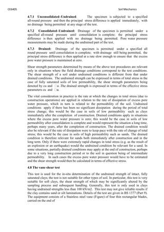 CE6405 Soil Mechanics
4.7.1 Unconsolidated–Undrained. The specimen is subjected to a specified
all-round pressure and then the principal stress difference is applied immediately, with
no drainage being permitted at any stage of the test.
4.7.2 Consolidated–Undrained: Drainage of the specimen is permitted under a
specified all-round pressure until consolidation is complete; the principal stress
difference is then applied with no drainage being permitted. Pore water pressure
measurements may be made during the undrained part of the test.
4.7.3 Drained: Drainage of the specimen is permitted under a specified all
round pressure until consolidation is complete; with drainage still being permitted, the
principal stress difference is then applied at a rate slow enough to ensure that the excess
pore water pressure is maintained at zero.
Shear strength parameters determined by means of the above test procedures are relevant
only in situations where the field drainage conditions correspond to the test conditions.
The shear strength of a soil under undrained conditions is different from that under
drained conditions. The undrained strength can be expressed in terms of total stress in the
case of fully saturated soils of low permeability, the shear strength parameters being
denoted by cu and u .The drained strength is expressed in terms of the effective stress
parameters cu and .
The vital consideration in practice is the rate at which the changes in total stress (due to
construction operations) are applied in relation to the rate of dissipation of excess pore
water pressure, which in turn is related to the permeability of the soil. Undrained
conditions apply if there has been no significant dissipation during the period of total
stress change; this would be the case in soils of low permeability such as clays
immediately after the completion of construction. Drained conditions apply in situations
where the excess pore water pressure is zero; this would be the case in soils of low
permeability after consolidation is complete and would represent the situation a long time,
perhaps many years, after the completion of construction. The drained condition would
also be relevant if the rate of dissipation were to keep pace with the rate of change of total
stress; this would be the case in soils of high permeability such as sands. The drained
condition is therefore relevant for sands both immediately after construction and in the
long term. Only if there were extremely rapid changes in total stress (e.g. as the result of
an explosion or an earthquake) would the undrained condition be relevant for a sand. In
some situations, partially drained conditions may apply at the end of construction, perhaps
due to a very long construction period or to the soil in question being of intermediate
permeability. In such cases the excess pore water pressure would have to be estimated
and the shear strength would then be calculated in terms of effective stress.
4.8 The vane shear test
This test is used for the in-situ determination of the undrained strength of intact, fully
saturated clays; the test is not suitable for other types of soil. In particular, this test is very
suitable for soft clays, the shear strength of which may be significantly altered by the
sampling process and subsequent handling. Generally, this test is only used in clays
having undrained strengths less than 100 kN/m2. This test may not give reliable results if
the clay contains sand or silt laminations. Details of the test are given in BS 1377 (Part 9).
The equipment consists of a Stainless steel vane (Figure) of four thin rectangular blades,
carried on the end of
 