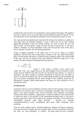 CE6405 Soil Mechanics
a high-tensile steel rod; the rod is enclosed by a sleeve packed with grease. The length of
the vane is equal to twice its overall width, typical dimensions being 150 mm by 75 mm
and 100 mm by 50 mm. preferably the diameter of the rod should not exceed 12.5 mm.
The vane and rod are pushed into the clay below the bottom of a borehole to a depth of at
least three times the borehole diameter; if care is taken this can be done without
appreciable disturbance of the clay. Steady bearings are used to keep the rod and
sleeve central in the borehole casing. The test can also be carried out in soft clays,
without a borehole, by direct penetration of the vane from ground level; in this case a
shoe is required to protect the vane during penetration.
Torque is applied gradually to the upper end of the rod by means of suitable
equipment until the clay fails in shear due to rotation of the vane. Shear failure takes
place over the surface and ends of a cylinder having a diameter equal to the overall width
of the vane. The rate of rotation of the vane should be within the range of 6–12 per
minute. The shear strength is calculated from the expression
where T is the torque at failure, d the overall vane
width and h the vane length. However, the shear strength over the cylindrical vertical
surface may be different from that over the two horizontal end surfaces, as a result of
anisotropy. The shear strength is normally determined at intervals over the depth of
interest. If, after the initial test, the vane is rotated rapidly through several revolutions the
clay will become remoulded and the shear strength in this condition could then be
determined if required. Small, hand-operated vane testers are also available for use in
exposed clay strata.
4.9 Special tests
In practice, there are very few problems in which a state of axial symmetry exists as in the
triaxial test. In practical states of stress the intermediate principal stress is not usually
equal to the minor principal stress and the principal stress directions can undergo
rotation as the failure condition is approached. A common condition is that of plane strain
in which the strain in the direction of the intermediate principal stress is zero due to
restraint imposed by virtue of the length of the structure in question. In the triaxial test,
consolidation proceeds under equal all-round pressure (i.e. isotropic
consolidation)whereas in-situ consolidation takes place under anisotropic stress
conditions.
Tests of a more complex nature, generally employing adaptions of triaxial equipment,
have been devised to simulate the more complex states of stress encountered in practice
but these are used principally in research. The plane strain test uses a prismatic
CE6405 Soil Mechanics
a high-tensile steel rod; the rod is enclosed by a sleeve packed with grease. The length of
the vane is equal to twice its overall width, typical dimensions being 150 mm by 75 mm
and 100 mm by 50 mm. preferably the diameter of the rod should not exceed 12.5 mm.
The vane and rod are pushed into the clay below the bottom of a borehole to a depth of at
least three times the borehole diameter; if care is taken this can be done without
appreciable disturbance of the clay. Steady bearings are used to keep the rod and
sleeve central in the borehole casing. The test can also be carried out in soft clays,
without a borehole, by direct penetration of the vane from ground level; in this case a
shoe is required to protect the vane during penetration.
Torque is applied gradually to the upper end of the rod by means of suitable
equipment until the clay fails in shear due to rotation of the vane. Shear failure takes
place over the surface and ends of a cylinder having a diameter equal to the overall width
of the vane. The rate of rotation of the vane should be within the range of 6–12 per
minute. The shear strength is calculated from the expression
where T is the torque at failure, d the overall vane
width and h the vane length. However, the shear strength over the cylindrical vertical
surface may be different from that over the two horizontal end surfaces, as a result of
anisotropy. The shear strength is normally determined at intervals over the depth of
interest. If, after the initial test, the vane is rotated rapidly through several revolutions the
clay will become remoulded and the shear strength in this condition could then be
determined if required. Small, hand-operated vane testers are also available for use in
exposed clay strata.
4.9 Special tests
In practice, there are very few problems in which a state of axial symmetry exists as in the
triaxial test. In practical states of stress the intermediate principal stress is not usually
equal to the minor principal stress and the principal stress directions can undergo
rotation as the failure condition is approached. A common condition is that of plane strain
in which the strain in the direction of the intermediate principal stress is zero due to
restraint imposed by virtue of the length of the structure in question. In the triaxial test,
consolidation proceeds under equal all-round pressure (i.e. isotropic
consolidation)whereas in-situ consolidation takes place under anisotropic stress
conditions.
Tests of a more complex nature, generally employing adaptions of triaxial equipment,
have been devised to simulate the more complex states of stress encountered in practice
but these are used principally in research. The plane strain test uses a prismatic
CE6405 Soil Mechanics
a high-tensile steel rod; the rod is enclosed by a sleeve packed with grease. The length of
the vane is equal to twice its overall width, typical dimensions being 150 mm by 75 mm
and 100 mm by 50 mm. preferably the diameter of the rod should not exceed 12.5 mm.
The vane and rod are pushed into the clay below the bottom of a borehole to a depth of at
least three times the borehole diameter; if care is taken this can be done without
appreciable disturbance of the clay. Steady bearings are used to keep the rod and
sleeve central in the borehole casing. The test can also be carried out in soft clays,
without a borehole, by direct penetration of the vane from ground level; in this case a
shoe is required to protect the vane during penetration.
Torque is applied gradually to the upper end of the rod by means of suitable
equipment until the clay fails in shear due to rotation of the vane. Shear failure takes
place over the surface and ends of a cylinder having a diameter equal to the overall width
of the vane. The rate of rotation of the vane should be within the range of 6–12 per
minute. The shear strength is calculated from the expression
where T is the torque at failure, d the overall vane
width and h the vane length. However, the shear strength over the cylindrical vertical
surface may be different from that over the two horizontal end surfaces, as a result of
anisotropy. The shear strength is normally determined at intervals over the depth of
interest. If, after the initial test, the vane is rotated rapidly through several revolutions the
clay will become remoulded and the shear strength in this condition could then be
determined if required. Small, hand-operated vane testers are also available for use in
exposed clay strata.
4.9 Special tests
In practice, there are very few problems in which a state of axial symmetry exists as in the
triaxial test. In practical states of stress the intermediate principal stress is not usually
equal to the minor principal stress and the principal stress directions can undergo
rotation as the failure condition is approached. A common condition is that of plane strain
in which the strain in the direction of the intermediate principal stress is zero due to
restraint imposed by virtue of the length of the structure in question. In the triaxial test,
consolidation proceeds under equal all-round pressure (i.e. isotropic
consolidation)whereas in-situ consolidation takes place under anisotropic stress
conditions.
Tests of a more complex nature, generally employing adaptions of triaxial equipment,
have been devised to simulate the more complex states of stress encountered in practice
but these are used principally in research. The plane strain test uses a prismatic
 