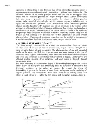 CE6405 Soil Mechanics
specimen in which strain in one direction (that of the intermediate principal stress) is
maintained at zero throughout the test by means of two rigid side plates tied together. The
all-round pressure is the minor principal stress and the sum of the applied axial
stress and the all-round pressure the major principal stress. A more sophisticated
test, also using a prismatic specimen, enables the values of all three principal
stresses to be controlled independently, two side pressure bags or jacks being used to
apply the intermediate principal stress. Independent control of the three principal
stresses can also be achieved by means of tests on soil specimens in the form of hollow
cylinders in which different values of external and internal fluid pressure can be applied in
addition to axial stress. Torsion applied to the hollow cylinders results in the rotation of
the principal stress directions. Because of its relative simplicity it seems likely that the
triaxial test will continue to be the main test for the determination of shear strength
characteristics. If considered necessary, corrections can be applied to the results of
triaxial tests to obtain the characteristics under more complex states of stress.
4.9.1 SHEAR STRENGTH OF SANDS
The shear strength characteristics of a sand can be determined from the results
of either direct shear tests or drained triaxial tests, only the drained strength of a
sand normally being relevant in practice. The characteristics of dry and saturated
sands are the same, provided there is zero excess pore water pressure in the case of
saturated sands. Typical curves relating shear stress and shear strain for initially dense
and loose sand specimens in direct shear tests are shown in Figure. Similar curves are
obtained relating principal stress difference and axial strain in drained triaxial
compression tests.
In a dense sand there is a considerable degree of interlocking between particles. Before
shear failure can take place, this interlocking must be overcome in addition to the
frictional resistance at the points of contact. In general, the degree of
interlocking is greatest in the case of very dense, well-graded sands consisting of
angular particles. The characteristic stress–strain curve for an initially dense sand
shows a peak stress at a relatively low strain and thereafter, as interlocking is
 