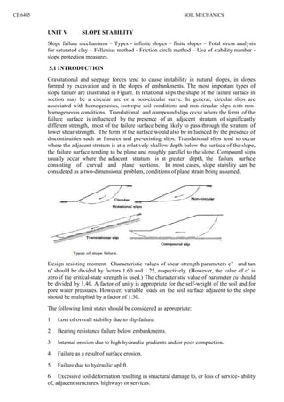 CE 6405 SOIL MECHANICS
UNIT V SLOPE STABILITY
Slope failure mechanisms – Types - infinite slopes – finite slopes – Total stress analysis
for saturated clay – Fellenius method - Friction circle method – Use of stability number -
slope protection measures.
5.1 INTRODUCTION
Gravitational and seepage forces tend to cause instability in natural slopes, in slopes
formed by excavation and in the slopes of embankments. The most important types of
slope failure are illustrated in Figure. In rotational slips the shape of the failure surface in
section may be a circular arc or a non-circular curve. In general, circular slips are
associated with homogeneous, isotropic soil conditions and non-circular slips with non-
homogeneous conditions. Translational and compound slips occur where the form of the
failure surface is influenced by the presence of an adjacent stratum of significantly
different strength, most of the failure surface being likely to pass through the stratum of
lower shear strength. The form of the surface would also be influenced by the presence of
discontinuities such as fissures and pre-existing slips. Translational slips tend to occur
where the adjacent stratum is at a relatively shallow depth below the surface of the slope,
the failure surface tending to be plane and roughly parallel to the slope. Compound slips
usually occur where the adjacent stratum is at greater depth, the failure surface
consisting of curved and plane sections. In most cases, slope stability can be
considered as a two-dimensional problem, conditions of plane strain being assumed.
Design resisting moment. Characteristic values of shear strength parameters c’ and tan
′ should be divided by factors 1.60 and 1.25, respectively. (However, the value of c’ is
zero if the critical-state strength is used.) The characteristic value of parameter cu should
be divided by 1.40. A factor of unity is appropriate for the self-weight of the soil and for
pore water pressures. However, variable loads on the soil surface adjacent to the slope
should be multiplied by a factor of 1.30.
The following limit states should be considered as appropriate:
1 Loss of overall stability due to slip failure.
2 Bearing resistance failure below embankments.
3 Internal erosion due to high hydraulic gradients and/or poor compaction.
4 Failure as a result of surface erosion.
5 Failure due to hydraulic uplift.
6 Excessive soil deformation resulting in structural damage to, or loss of service- ability
of, adjacent structures, highways or services.
 