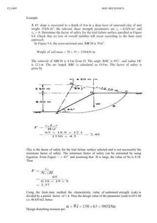 CE 6405 SOIL MECHANICS
Example
This is the factor of safety for the trial failure surface selected and is not necessarily the
minimum factor of safety. The minimum factor of safety can be estimated by using
Equation. From Figure = 45° and assuming that D is large, the value of Ns is 0.18.
Then
Using the limit state method the characteristic value of undrained strength (cuk) is
divided by a partial factor of 1.4. Thus the design value of the parameter (cud) is 65/1.40
i.e. 46 kN/m2, hence
Design disturbing moment per
 