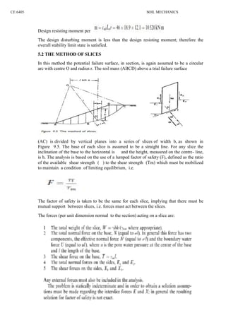 CE 6405 SOIL MECHANICS
Design resisting moment per
The design disturbing moment is less than the design resisting moment; therefore the
overall stability limit state is satisfied.
5.2 THE METHOD OF SLICES
In this method the potential failure surface, in section, is again assumed to be a circular
arc with centre O and radius r. The soil mass (ABCD) above a trial failure surface
(AC) is divided by vertical planes into a series of slices of width b, as shown in
Figure 9.5. The base of each slice is assumed to be a straight line. For any slice the
inclination of the base to the horizontal is and the height, measured on the centre- line,
is h. The analysis is based on the use of a lumped factor of safety (F), defined as the ratio
of the available shear strength ( ) to the shear strength (Tm) which must be mobilized
to maintain a condition of limiting equilibrium, i.e.
The factor of safety is taken to be the same for each slice, implying that there must be
mutual support between slices, i.e. forces must act between the slices.
The forces (per unit dimension normal to the section) acting on a slice are:
CE 6405 SOIL MECHANICS
Design resisting moment per
The design disturbing moment is less than the design resisting moment; therefore the
overall stability limit state is satisfied.
5.2 THE METHOD OF SLICES
In this method the potential failure surface, in section, is again assumed to be a circular
arc with centre O and radius r. The soil mass (ABCD) above a trial failure surface
(AC) is divided by vertical planes into a series of slices of width b, as shown in
Figure 9.5. The base of each slice is assumed to be a straight line. For any slice the
inclination of the base to the horizontal is and the height, measured on the centre- line,
is h. The analysis is based on the use of a lumped factor of safety (F), defined as the ratio
of the available shear strength ( ) to the shear strength (Tm) which must be mobilized
to maintain a condition of limiting equilibrium, i.e.
The factor of safety is taken to be the same for each slice, implying that there must be
mutual support between slices, i.e. forces must act between the slices.
The forces (per unit dimension normal to the section) acting on a slice are:
CE 6405 SOIL MECHANICS
Design resisting moment per
The design disturbing moment is less than the design resisting moment; therefore the
overall stability limit state is satisfied.
5.2 THE METHOD OF SLICES
In this method the potential failure surface, in section, is again assumed to be a circular
arc with centre O and radius r. The soil mass (ABCD) above a trial failure surface
(AC) is divided by vertical planes into a series of slices of width b, as shown in
Figure 9.5. The base of each slice is assumed to be a straight line. For any slice the
inclination of the base to the horizontal is and the height, measured on the centre- line,
is h. The analysis is based on the use of a lumped factor of safety (F), defined as the ratio
of the available shear strength ( ) to the shear strength (Tm) which must be mobilized
to maintain a condition of limiting equilibrium, i.e.
The factor of safety is taken to be the same for each slice, implying that there must be
mutual support between slices, i.e. forces must act between the slices.
The forces (per unit dimension normal to the section) acting on a slice are:
 