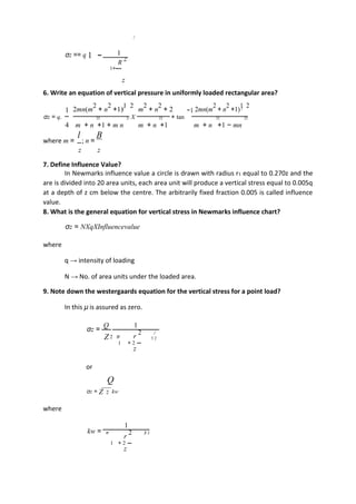 σz == q 1 − 1
R 2
1+
z
6. Write an equation of vertical pressure in uniformly loaded rectangular area?
1 2mn(m
2
+ n
2
+1)
1 2
m
2
+ n
2
+ 2 −1 2mn(m
2
+ n
2
+1)
1 2
σz = q. X + tan22 22 22 22 22
4 m + n +1 + m n m + n +1 m + n +1 − mn
where m =
l
; n =
B
z z
7. Define Influence Value?
In Newmarks influence value a circle is drawn with radius r1 equal to 0.270z and the
are is divided into 20 area units, each area unit will produce a vertical stress equal to 0.005q
at a depth of z cm below the centre. The arbitrarily fixed fraction 0.005 is called influence
value.
8. What is the general equation for vertical stress in Newmarks influence chart?
σz = NXqXInfluencevalue
where
q → intensity of loading
N → No. of area units under the loaded area.
9. Note down the westergaards equation for the vertical stress for a point load?
In this μ is assured as zero.
σz =
Q 1
Z 2 π r
2
3 2
1 + 2
z
or
Q
σz = Z 2 kw
where
kw =
1
π
r
2 3 2
1 + 2
z
 