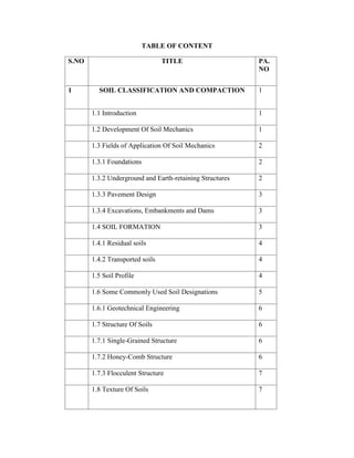 TABLE OF CONTENT
S.NO TITLE PA.
NO
1 SOIL CLASSIFICATION AND COMPACTION 1
1.1 Introduction 1
1.2 Development Of Soil Mechanics 1
1.3 Fields of Application Of Soil Mechanics 2
1.3.1 Foundations 2
1.3.2 Underground and Earth-retaining Structures 2
1.3.3 Pavement Design 3
1.3.4 Excavations, Embankments and Dams 3
1.4 SOIL FORMATION 3
1.4.1 Residual soils 4
1.4.2 Transported soils 4
1.5 Soil Profile 4
1.6 Some Commonly Used Soil Designations 5
1.6.1 Geotechnical Engineering 6
1.7 Structure Of Soils 6
1.7.1 Single-Grained Structure 6
1.7.2 Honey-Comb Structure 6
1.7.3 Flocculent Structure 7
1.8 Texture Of Soils 7
 