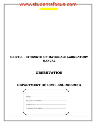 CE 6411 - STRENGTH OF MATERIALS LABORATORY
MANUAL
OBSERVATION
DEPARTMENT OF CIVIL ENGINEERING
NAME:------------------------------------------------------------------------
REGISTER NUMBER:--------------------------------------------------
YEAR/SEM.:-----------------------------------------------------------------
SUB.CODE/SUB.NAME:------------------------------------------------
www.studentsfocus.com
 