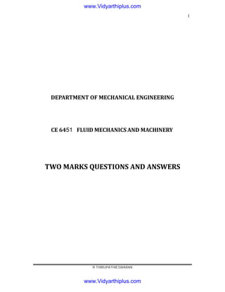 1
DEPARTMENT OF MECHANICAL ENGINEERING
CE 6451
6
4
4
f
d
s
FLUID MECHANICS AND MACHINERY
TWO MARKS QUESTIONS AND ANSWERS
R.THIRUPATHIESWARAN
www.Vidyarthiplus.com
www.Vidyarthiplus.com
 