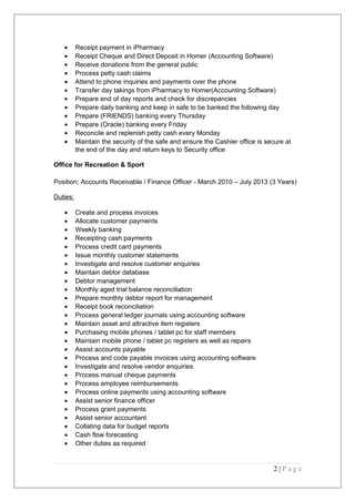 • Receipt payment in iPharmacy
• Receipt Cheque and Direct Deposit in Homer (Accounting Software)
• Receive donations from the general public
• Process petty cash claims
• Attend to phone inquiries and payments over the phone
• Transfer day takings from iPharmacy to Homer(Accounting Software)
• Prepare end of day reports and check for discrepancies
• Prepare daily banking and keep in safe to be banked the following day
• Prepare (FRIENDS) banking every Thursday
• Prepare (Oracle) banking every Friday
• Reconcile and replenish petty cash every Monday
• Maintain the security of the safe and ensure the Cashier office is secure at
the end of the day and return keys to Security office
Office for Recreation & Sport
Position: Accounts Receivable / Finance Officer - March 2010 – July 2013 (3 Years)
Duties:
• Create and process invoices
• Allocate customer payments
• Weekly banking
• Receipting cash payments
• Process credit card payments
• Issue monthly customer statements
• Investigate and resolve customer enquiries
• Maintain debtor database
• Debtor management
• Monthly aged trial balance reconciliation
• Prepare monthly debtor report for management
• Receipt book reconciliation
• Process general ledger journals using accounting software
• Maintain asset and attractive item registers
• Purchasing mobile phones / tablet pc for staff members
• Maintain mobile phone / tablet pc registers as well as repairs
• Assist accounts payable
• Process and code payable invoices using accounting software
• Investigate and resolve vendor enquiries
• Process manual cheque payments
• Process employee reimbursements
• Process online payments using accounting software
• Assist senior finance officer
• Process grant payments
• Assist senior accountant
• Collating data for budget reports
• Cash flow forecasting
• Other duties as required
2 | P a g e
 