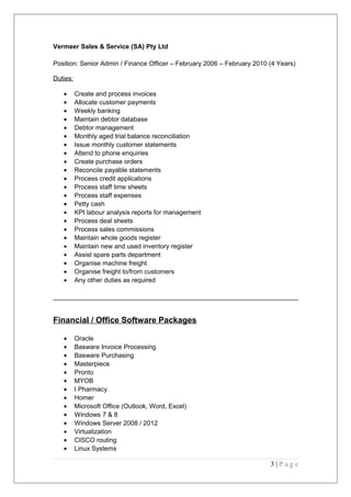 Vermeer Sales & Service (SA) Pty Ltd
Position: Senior Admin / Finance Officer – February 2006 – February 2010 (4 Years)
Duties:
• Create and process invoices
• Allocate customer payments
• Weekly banking
• Maintain debtor database
• Debtor management
• Monthly aged trial balance reconciliation
• Issue monthly customer statements
• Attend to phone enquiries
• Create purchase orders
• Reconcile payable statements
• Process credit applications
• Process staff time sheets
• Process staff expenses
• Petty cash
• KPI labour analysis reports for management
• Process deal sheets
• Process sales commissions
• Maintain whole goods register
• Maintain new and used inventory register
• Assist spare parts department
• Organise machine freight
• Organise freight to/from customers
• Any other duties as required
Financial / Office Software Packages
• Oracle
• Basware Invoice Processing
• Basware Purchasing
• Masterpiece
• Pronto
• MYOB
• I Pharmacy
• Homer
• Microsoft Office (Outlook, Word, Excel)
• Windows 7 & 8
• Windows Server 2008 / 2012
• Virtualization
• CISCO routing
• Linux Systems
3 | P a g e
 
