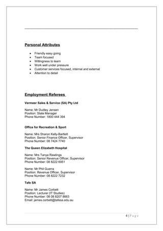 -----------------------------------------------------------------------------------------------------------------
Personal Attributes
• Friendly easy going
• Team focused
• Willingness to learn
• Work well under pressure
• Customer services focused, internal and external
• Attention to detail
Employment Referees
Vermeer Sales & Service (SA) Pty Ltd
Name: Mr Dudley Jensen
Position: State Manager
Phone Number: 1800 444 394
Office for Recreation & Sport
Name: Mrs Sharon Kelly-Bartlett
Position: Senior Finance Officer, Supervisor
Phone Number: 08 7424 7740
The Queen Elizabeth Hospital
Name: Mrs Tanya Rawlings
Position: Senior Revenue Officer, Supervisor
Phone Number: 08 8222 6951
Name: Mr Phil Guerra
Position: Revenue Officer, Supervisor
Phone Number: 08 8222 7232
Tafe SA
Name: Mr James Corbett
Position: Lecturer (IT Studies)
Phone Number: 08 08 8207 8663
Email: james.corbett@tafesa.edu.au
4 | P a g e
 