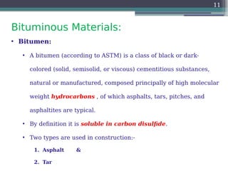 Bituminous Materials:
11
• Bitumen:
• A bitumen (according to ASTM) is a class of black or dark-
colored (solid, semisolid, or viscous) cementitious substances,
natural or manufactured, composed principally of high molecular
weight hydrocarbons , of which asphalts, tars, pitches, and
asphaltites are typical.
• By definition it is soluble in carbon disulfide.
• Two types are used in construction:-
1. Asphalt &
2. Tar
 