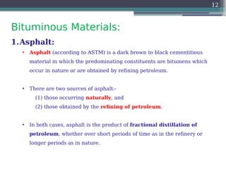 Bituminous Materials:
12
1.Asphalt:
• Asphalt (according to ASTM) is a dark brown to black cementitious
material in which the predominating constituents are bitumens which
occur in nature or are obtained by refining petroleum.
• There are two sources of asphalt:-
(1) those occurring naturally, and
(2) those obtained by the refining of petroleum.
• In both cases, asphalt is the product of fractional distillation of
petroleum, whether over short periods of time as in the refinery or
longer periods as in nature.
 