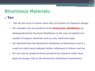 Bituminous Materials:
13
2. Tar:
• Tars do not occur in nature since they are product of chemical change.
• For example, tars are products of the destructive distillation (as
distinguished from fractional distillation in the case of asphalt) of a
number of organic materials such as coal, wood and sugar.
• Tar obtained from the destructive distillation of bituminous coal is a
crude tar which must undergo further refinement to obtain road tar.
• Tar can also be produced from petroleum by chemical rather than
physical change; that is, the destructive distillation of petroleum.
 