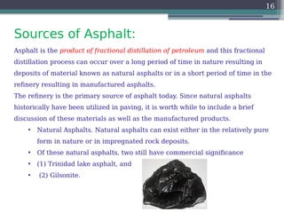 Sources of Asphalt:
16
Asphalt is the product of fractional distillation of petroleum and this fractional
distillation process can occur over a long period of time in nature resulting in
deposits of material known as natural asphalts or in a short period of time in the
refinery resulting in manufactured asphalts.
The refinery is the primary source of asphalt today. Since natural asphalts
historically have been utilized in paving, it is worth while to include a brief
discussion of these materials as well as the manufactured products.
• Natural Asphalts. Natural asphalts can exist either in the relatively pure
form in nature or in impregnated rock deposits.
• Of these natural asphalts, two still have commercial significance
• (1) Trinidad lake asphalt, and
• (2) Gilsonite.
 