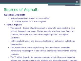 Sources of Asphalt:
18
Natural Deposits
• Natural deposits of asphalt occur as either
1. Native asphalt or 2. Rock asphalt.
• Native Asphalt:
• The largest deposit of native asphalt is known to have existed in Iraq
several thousand years ago. Native asphalts also have been found in
Trinidad, Bermuda, and the La Brea asphalt pits in Los Angeles,
California.
• Native asphalt was at one time used extensively as binders in highway
construction.
• The properties of native asphalt vary from one deposit to another,
particularly with respect to the amount of insoluble material the asphalt
contains.
• The Trinidad deposit, for example, contains about 40 percent insoluble
 