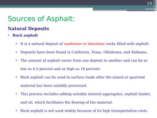 Sources of Asphalt:
19
Natural Deposits
• Rock asphalt
• It is a natural deposit of sandstone or limestone rocks filled with asphalt.
• Deposits have been found in California, Texas, Oklahoma, and Alabama.
• The amount of asphalt varies from one deposit to another and can be as
low as 4.5 percent and as high as 18 percent.
• Rock asphalt can be used to surface roads after the mined or quarried
material has been suitably processed.
• This process includes adding suitable mineral aggregates, asphalt binder,
and oil, which facilitates the flowing of the material.
• Rock asphalt is not used widely because of its high transportation costs.
 