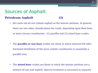 Sources of Asphalt:
21
Petroleum Asphalt (2)
• All crude oils do not contain asphalt as the heavier portions. In general,
there are two other classifications for crude, depending upon their base
or more viscous constituents- (1) paraffin and (2) mixed base crudes.
• The paraffin or wax base crudes are those in which material left after
fractional distillation of the more volatile constituents is essentially a
paraffin wax.
• The mixed base crudes are those in which the heavier portions are a
mixture of wax and asphalt. Special treatment is necessary to separate
 
