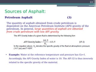 Sources of Asphalt:
22
Petroleum Asphalt (3)
• Example: Water at the reference temperature and pressure has Gs=1.
Accordingly, the API Gravity Index of water is 10. The API GI is thus inversely
related to the specific gravity of the material.
The quantity of asphalt obtained from crude petroleum is
dependent on the American Petroleum Institute (API) gravity of the
petroleum. In general, large quantities of asphalt are obtained
from crude petroleum with low API gravity
 
