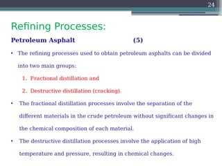 Refining Processes:
24
Petroleum Asphalt (5)
• The refining processes used to obtain petroleum asphalts can be divided
into two main groups:
1. Fractional distillation and
2. Destructive distillation (cracking).
• The fractional distillation processes involve the separation of the
different materials in the crude petroleum without significant changes in
the chemical composition of each material.
• The destructive distillation processes involve the application of high
temperature and pressure, resulting in chemical changes.
 