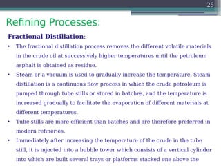 Refining Processes:
25
Fractional Distillation:
• The fractional distillation process removes the different volatile materials
in the crude oil at successively higher temperatures until the petroleum
asphalt is obtained as residue.
• Steam or a vacuum is used to gradually increase the temperature. Steam
distillation is a continuous flow process in which the crude petroleum is
pumped through tube stills or stored in batches, and the temperature is
increased gradually to facilitate the evaporation of different materials at
different temperatures.
• Tube stills are more efficient than batches and are therefore preferred in
modern refineries.
• Immediately after increasing the temperature of the crude in the tube
still, it is injected into a bubble tower which consists of a vertical cylinder
into which are built several trays or platforms stacked one above the
 