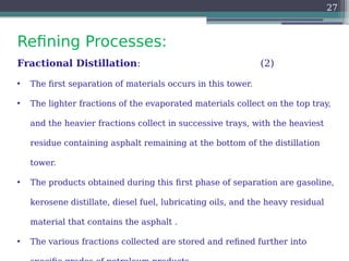 Refining Processes:
27
Fractional Distillation: (2)
• The first separation of materials occurs in this tower.
• The lighter fractions of the evaporated materials collect on the top tray,
and the heavier fractions collect in successive trays, with the heaviest
residue containing asphalt remaining at the bottom of the distillation
tower.
• The products obtained during this first phase of separation are gasoline,
kerosene distillate, diesel fuel, lubricating oils, and the heavy residual
material that contains the asphalt .
• The various fractions collected are stored and refined further into
 
