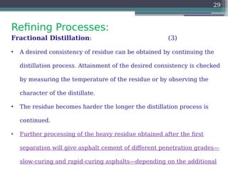 Refining Processes:
29
Fractional Distillation: (3)
• A desired consistency of residue can be obtained by continuing the
distillation process. Attainment of the desired consistency is checked
by measuring the temperature of the residue or by observing the
character of the distillate.
• The residue becomes harder the longer the distillation process is
continued.
• Further processing of the heavy residue obtained after the first
separation will give asphalt cement of different penetration grades—
slow-curing and rapid-curing asphalts—depending on the additional
 