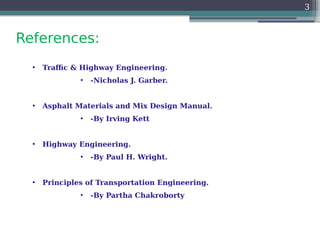 References:
3
• Traffic & Highway Engineering.
• -Nicholas J. Garber.
• Asphalt Materials and Mix Design Manual.
• -By Irving Kett
• Highway Engineering.
• -By Paul H. Wright.
• Principles of Transportation Engineering.
• -By Partha Chakroborty
 