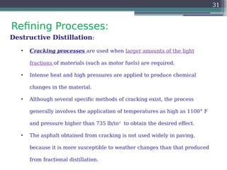 Refining Processes:
31
Destructive Distillation:
• Cracking processes are used when larger amounts of the light
fractions of materials (such as motor fuels) are required.
• Intense heat and high pressures are applied to produce chemical
changes in the material.
• Although several specific methods of cracking exist, the process
generally involves the application of temperatures as high as 1100° F
and pressure higher than 735 lb/in2
to obtain the desired effect.
• The asphalt obtained from cracking is not used widely in paving,
because it is more susceptible to weather changes than that produced
from fractional distillation.
 