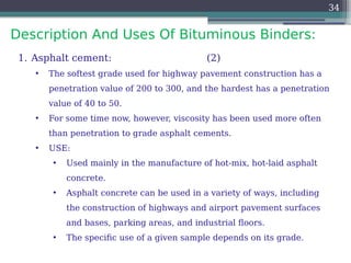 Description And Uses Of Bituminous Binders:
34
1. Asphalt cement: (2)
• The softest grade used for highway pavement construction has a
penetration value of 200 to 300, and the hardest has a penetration
value of 40 to 50.
• For some time now, however, viscosity has been used more often
than penetration to grade asphalt cements.
• USE:
• Used mainly in the manufacture of hot-mix, hot-laid asphalt
concrete.
• Asphalt concrete can be used in a variety of ways, including
the construction of highways and airport pavement surfaces
and bases, parking areas, and industrial floors.
• The specific use of a given sample depends on its grade.
 