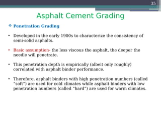 Asphalt Cement Grading
35
 Penetration Grading
• Developed in the early 1900s to characterize the consistency of
semi-solid asphalts.
• Basic assumption- the less viscous the asphalt, the deeper the
needle will penetrate.
• This penetration depth is empirically (albeit only roughly)
correlated with asphalt binder performance.
• Therefore, asphalt binders with high penetration numbers (called
“soft”) are used for cold climates while asphalt binders with low
penetration numbers (called “hard”) are used for warm climates.
 