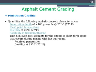 Asphalt Cement Grading
38
 Penetration Grading
• Quantifies the following asphalt concrete characteristics:
Penetration depth of a 100 g needle @ 25° C (77° F)
Flash point temperature
Ductility at 25°C (77°F)
Solubility in trichloroethylene
Thin film oven test(accounts for the effects of short-term aging
that occurs during mixing with hot aggregate)
Retained penetration
Ductility at 25° C (77° F)
 