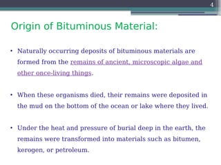 Origin of Bituminous Material:
4
• Naturally occurring deposits of bituminous materials are
formed from the remains of ancient, microscopic algae and
other once-living things.
• When these organisms died, their remains were deposited in
the mud on the bottom of the ocean or lake where they lived.
• Under the heat and pressure of burial deep in the earth, the
remains were transformed into materials such as bitumen,
kerogen, or petroleum.
 