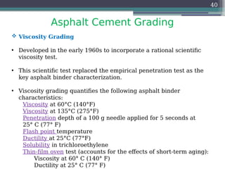 Asphalt Cement Grading
40
 Viscosity Grading
• Developed in the early 1960s to incorporate a rational scientific
viscosity test.
• This scientific test replaced the empirical penetration test as the
key asphalt binder characterization.
• Viscosity grading quantifies the following asphalt binder
characteristics:
Viscosity at 60°C (140°F)
Viscosity at 135°C (275°F)
Penetration depth of a 100 g needle applied for 5 seconds at
25° C (77° F)
Flash point temperature
Ductility at 25°C (77°F)
Solubility in trichloroethylene
Thin-film oven test (accounts for the effects of short-term aging):
Viscosity at 60° C (140° F)
Ductility at 25° C (77° F)
 