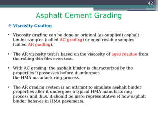 Asphalt Cement Grading
42
 Viscosity Grading
• Viscosity grading can be done on original (as-supplied) asphalt
binder samples (called AC grading) or aged residue samples
(called AR grading).
• The AR viscosity test is based on the viscosity of aged residue from
the rolling thin film oven test.
• With AC grading, the asphalt binder is characterized by the
properties it possesses before it undergoes
the HMA manufacturing process.
• The AR grading system is an attempt to simulate asphalt binder
properties after it undergoes a typical HMA manufacturing
process and thus, it should be more representative of how asphalt
binder behaves in HMA pavements.
 