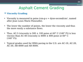 Asphalt Cement Grading
44
 Viscosity Grading
• Viscosity is measured in poise (cm-g-s = dyne-second/cm2
, named
after Jean Louis Marie Poiseuille).
• The lower the number of poises, the lower the viscosity and thus
the more easily a substance flows.
• Thus, AC-5 (viscosity is 500 ± 100 poise at 60° C (140° F)) is less
viscous than AC-40 (viscosity is 4000 ± 800 poise at 60° C
(140° F)).
• Typical grades used for HMA paving in the U.S. are AC-10, AC-20,
AC-30, AR-4000 and AR 8000.
 