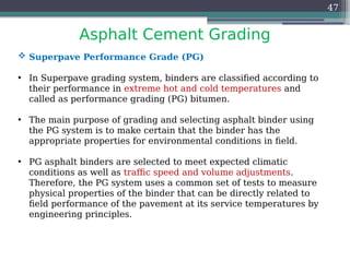 Asphalt Cement Grading
47
 Superpave Performance Grade (PG)
• In Superpave grading system, binders are classified according to
their performance in extreme hot and cold temperatures and
called as performance grading (PG) bitumen.
• The main purpose of grading and selecting asphalt binder using
the PG system is to make certain that the binder has the
appropriate properties for environmental conditions in field.
• PG asphalt binders are selected to meet expected climatic
conditions as well as traffic speed and volume adjustments.
Therefore, the PG system uses a common set of tests to measure
physical properties of the binder that can be directly related to
field performance of the pavement at its service temperatures by
engineering principles.
 