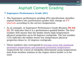 Asphalt Cement Grading
48
 Superpave Performance Grade (PG)
• The Superpave performance grading (PG) specification classifies
asphalt binders into performance grades that change at 6°C
intervals according to the service temperature.
• As an example, in Superpave Performance Grade Bitumen PG 64-
22, PG indicates that it is a performance graded binder. The first
number (64) means that the binder meets high temperature
physical properties up to 64 degrees centigrade. The last number
(-22) indicates the binder meets low temperature physical
properties down to -22 degrees centigrade.
• These numbers also correspond to average seven day maximum
pavement temperature and minimum pavement temperature
respectively for a level of reliability determined using temperature
data from weather stations in the region where binder is to be
used.
 