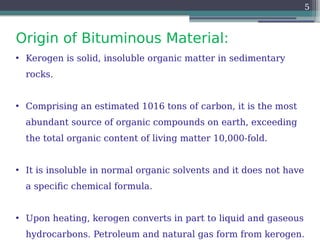 Origin of Bituminous Material:
5
• Kerogen is solid, insoluble organic matter in sedimentary
rocks.
• Comprising an estimated 1016 tons of carbon, it is the most
abundant source of organic compounds on earth, exceeding
the total organic content of living matter 10,000-fold.
• It is insoluble in normal organic solvents and it does not have
a specific chemical formula.
• Upon heating, kerogen converts in part to liquid and gaseous
hydrocarbons. Petroleum and natural gas form from kerogen.
 